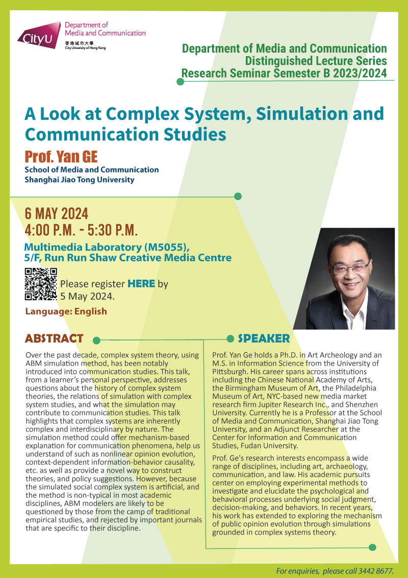 COM Research Seminar: COM Distinguished Lecture Series: A Look at Complex System, Simulation and Communication Studies by Prof Yan GE, School of Media and Communication, Shanghai Jiao Tong University. Date & Time: 6 May 2024, 16:00 - 17:30. Venue: Multimedia Laboratory (M5055),5/F, Run Run Shaw Creative Media Centre, please click https://www.cityu.edu.hk/com/Public/AppForms/StI_AppForm.aspx?id=1091 to register for the seminar by 29 October 2023. Language: English. Abstract Over the past decade, complex system theory, using ABM simulation method, has been notably introduced into communication studies. This talk, from a learner’s personal perspective, addresses questions about the history of complex system theories, the relations of simulation with complex system studies, and what the simulation may contribute to communication studies. This talk highlights that complex systems are inherently complex and interdisciplinary by nature. The simulation method could offer mechanism-based explanation for communication phenomena, help us understand of such as nonlinear opinion evolution, context-dependent information-behavior causality, etc. as well as provide a novel way to construct theories, and policy suggestions. However, because the simulated social complex system is artificial, and the method is non-typical in most academic disciplines, ABM modelers are likely to be questioned by those from the camp of traditional empirical studies, and rejected by important journals that are specific to their discipline.. About the speaker: Dr. Yan Ge holds a Ph.D. in Art Archeology and an M.S. in Information Science from the University of Pittsburgh. His career spans across institutions including the Chinese National Academy of Arts, the Birmingham Museum of Art, the Philadelphia Museum of Art, NYC-based new media market research firm Jupiter Research Inc., and Shenzhen University. Currently he is a Professor at the School of Media and Communication, Shanghai Jiao Tong University, and an Adjunct Researcher at the Center for Information and Communication Studies, Fudan University. Dr. Ge's research interests encompass a wide range of disciplines, including art, archaeology, communication, and law. His academic pursuits center on employing experimental methods to investigate and elucidate the psychological and behavioral processes underlying social judgment, decision-making, and behaviors. In recent years, his work has extended to exploring the mechanism of public opinion evolution through simulations grounded in complex systems theory.For enquiries, please call 34428677.