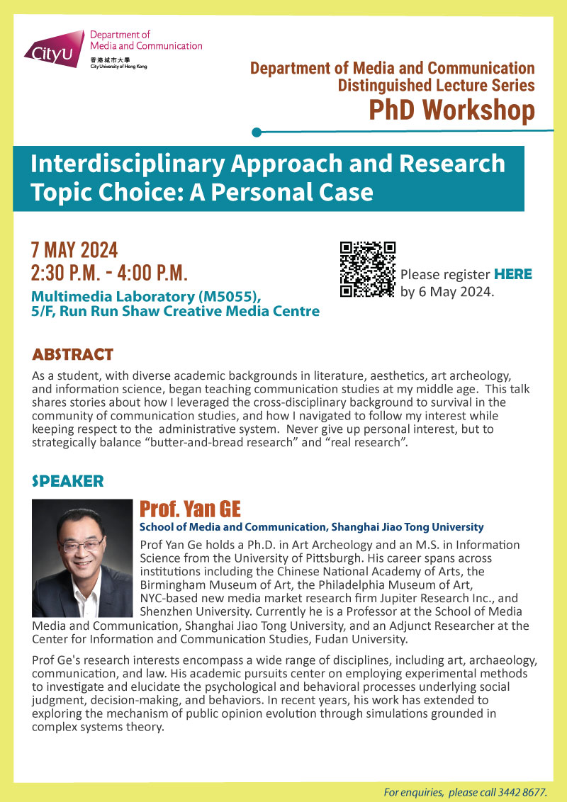 COM Distinguished Lecture Series (PhD Workshop): Interdisciplinary Approach and Research Topic Choice: A Personal Case by Prof Yan GE, School of Media and Communication, Shanghai Jiao Tong University. Date & Time: 7 May 2024, 14:30 - 16:00. Venue: Multimedia Laboratory (M5055),5/F, Run Run Shaw Creative Media Centre, please click https://www.cityu.edu.hk/com/Public/AppForms/StI_AppForm.aspx?id=1093 to register for the seminar by 29 October 2023. Language: English. Abstract As a student, with diverse academic backgrounds in literature, aesthetics, art archeology, and information science，began teaching communication studies at my middle age. This talk shares stories about how I leveraged the cross-disciplinary background to survival in the community of communication studies, and how I navigated to follow my interest while keeping respect to the administrative system. Never give up personal interest, but to strategically balance “butter-and-bread research” and “real research”. About the speaker: Dr. Yan Ge holds a Ph.D. in Art Archeology and an M.S. in Information Science from the University of Pittsburgh. His career spans across institutions including the Chinese National Academy of Arts, the Birmingham Museum of Art, the Philadelphia Museum of Art, NYC-based new media market research firm Jupiter Research Inc., and Shenzhen University. Currently he is a Professor at the School of Media and Communication, Shanghai Jiao Tong University, and an Adjunct Researcher at the Center for Information and Communication Studies, Fudan University. Dr. Ge's research interests encompass a wide range of disciplines, including art, archaeology, communication, and law. His academic pursuits center on employing experimental methods to investigate and elucidate the psychological and behavioral processes underlying social judgment, decision-making, and behaviors. In recent years, his work has extended to exploring the mechanism of public opinion evolution through simulations grounded in complex systems theory.For enquiries, please call 34428677.