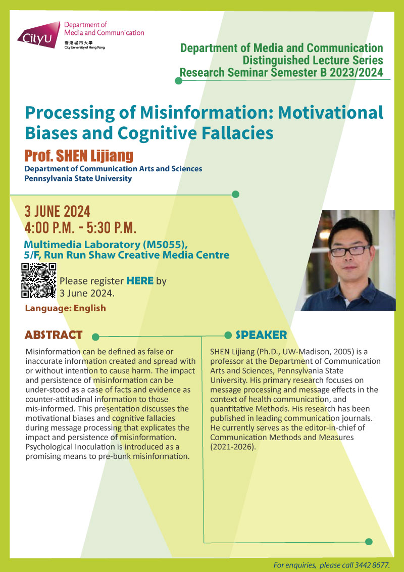  COM Research Seminar: COM Research Seminar: Processing of Misinformation: Motivational Biases and Cognitive Fallacies by Prof SHEN Lijiang, Department of Communication Arts and Sciences, Pennsylvania State University. Date & Time: 3 June 2024, 16:00 - 17:30. Venue: Multimedia Laboratory (M5055),5/F, Run Run Shaw Creative Media Centre, please click https://www.cityu.edu.hk/com/Public/AppForms/StI_AppForm.aspx?id=11051 to register for the seminar by 3 June 2024. Language: English. Abstract Misinformation can be defined as false or inaccurate information created and spread with or without intention to cause harm. The impact and persistence of misinformation can be under-stood as a case of facts and evidence as counter-attitudinal information to those mis-informed. This presentation discusses the motivational biases and cognitive fallacies during message processing that explicates the impact and persistence of misinformation. Psychological Inoculation is introduced as a promising means to pre-bunk misinformation. About the speaker: SHEN Lijiang (Ph.D., UW-Madison, 2005) is a professor at the Department of Communication Arts and Sciences, Pennsylvania State University. His primary research focuses on message processing and message effects in the context of health communication, and quantitative Methods. His research has been published in leading communication journals. He currently serves as the editor-in-chief of Communication Methods and Measures (2021-2026). For enquiries, please call 34428677.