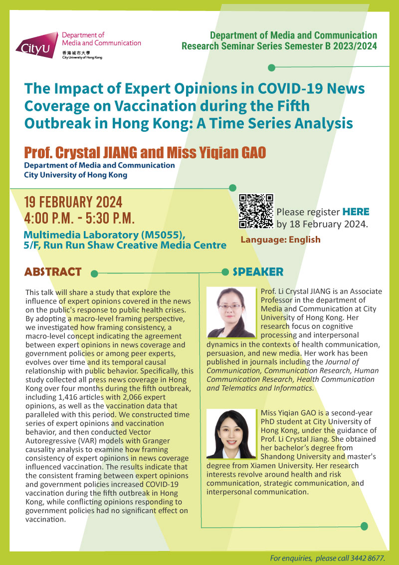 COM Research Seminar: COM Research Seminar: The Impact of Expert Opinions in COVID-19 News Coverage on Vaccination during the Fifth Outbreak in Hong Kong: A Time Series Analysis by Prof Crystal JIANG and Miss Yiqian GAO, Department of Media and Communication, City University of Hong Kong. Date & Time: 19 February 2024, 16:00 - 17:30. Venue: Multimedia Laboratory (M5055),5/F, Run Run Shaw Creative Media Centre, please click https://www.cityu.edu.hk/com/Public/AppForms/StI_AppForm.aspx?id=1043 to register for the seminar by 18 February 2024. Language: English. Abstract This talk will share a study that explore the influence of expert opinions covered in the news on the public's response to public health crises. By adopting a macro-level framing perspective, we investigated how framing consistency, a macro-level concept indicating the agreement between expert opinions in news coverage and government policies or among peer experts, evolves over time and its temporal causal relationship with public behavior. Specifically, this study collected all press news coverage in Hong Kong over four months during the fifth outbreak, including 1,416 articles with 2,066 expert opinions, as well as the vaccination data that paralleled with this period. We constructed time series of expert opinions and vaccination behavior, and then conducted Vector Autoregressive (VAR) models with Granger causality analysis to examine how framing consistency of expert opinions in news coverage influenced vaccination. The results indicate that the consistent framing between expert opinions and government policies increased COVID-19 vaccination during the fifth outbreak in Hong Kong, while conflicting opinions responding to government policies had no significant effect on vaccination. About the speaker: Prof. Li Crystal Jiang is an associate professor in the department of Media and Communication at City University of Hong Kong. Her research focus on cognitive processing and interpersonal dynamics in the contexts of health communication, persuasion, and new media. Her work has been published in journals including the Journal of Communication, Communication Research, Human Communication Research, Health Communication and Telematics and Informatics. Miss Yiqian GAO is a second-year PhD student at City University of Hong Kong, under the guidance of Prof. Li Crystal Jiang. She obtained her bachelor’s degree from Shandong University and master's degree from Xiamen University. Her research interests revolve around health and risk communication, strategic communication, and interpersonal communication.For enquiries, please call 34428677.