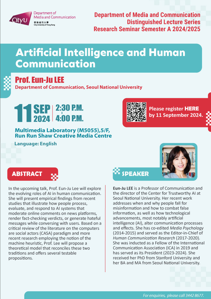 COM Research Seminar: COM Research Seminar: Artificial Intelligence and Human Communication by Prof. Eun-Ju LEE, Department of Communication, Seoul National University. Date & Time: 11 September 2024, 14:30 - 16:00. Venue: Multimedia Laboratory (M5055),5/F, Run Run Shaw Creative Media Centre, please click https://www.cityu.edu.hk/com/Public/AppForms/StI_AppForm.aspx?id=1125 to register for the seminar by 11 Sep 2024. Language: English. Abstract In the upcoming talk, Prof. Eun-Ju Lee will explore the evolving roles of AI in human communication. She will present empirical findings from recent studies that illustrate how people process, evaluate, and respond to AI systems that moderate online comments on news platforms, render fact-checking verdicts, or generate hateful messages while conversing with users. Based on a critical review of the literature on the computers are social actors (CASA) paradigm and more recent research employing the notion of the machine heuristic, Prof. Lee will propose a theoretical model that reconciles these two traditions and offers several testable propositions. About the speaker: Eun-Ju Lee is a Professor of Communication and the director of the Center for Trustworthy AI at Seoul National University. Her recent work addresses when and why people fall for misinformation and how to combat false information, as well as how technological advancements, most notably artificial intelligence (AI), alter communication processes and effects. She has co-edited Media Psychology (2014-2015) and served as the Editor-in-Chief of Human Communication Research (2017-2020). She was inducted as a Fellow of the International Communication Association (ICA) in 2019 and has served as its President (2023-2024). She received her PhD from Stanford University and her BA and MA from Seoul National University.For enquiries, please call 34428677.