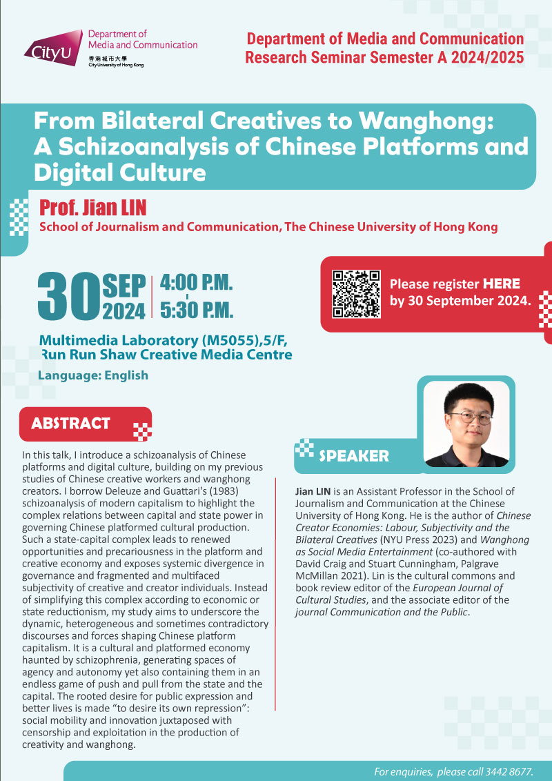 COM Research Seminar: COM Research Seminar: From Bilateral Creatives to Wanghong: A Schizoanalysis of Chinese Platforms and Digital Culture by Prof. Jian LIN, School of Journalism and Communication, The Chinese University of Hong Kong. Date & Time: 30 September 2024, 16:00 - 17:30. Venue: Multimedia Laboratory (M5055),5/F, Run Run Shaw Creative Media Centre, please click https://www.cityu.edu.hk/com/Public/AppForms/StI_AppForm.aspx?id=1131 to register for the seminar by 30 Sep 2024. Language: English. Abstract In this talk, I introduce a schizoanalysis of Chinese platforms and digital culture, building on my previous studies of Chinese creative workers and wanghong creators. I borrow Deleuze and Guattari's (1983) schizoanalysis of modern capitalism to highlight the complex relations between capital and state power in governing Chinese platformed cultural production. Such a state-capital complex leads to renewed opportunities and precariousness in the platform and creative economy and exposes systemic divergence in governance and fragmented and multifaced subjectivity of creative and creator individuals. Instead of simplifying this complex according to economic or state reductionism, my study aims to underscore the dynamic, heterogeneous and sometimes contradictory discourses and forces shaping Chinese platform capitalism. It is a cultural and platformed economy haunted by schizophrenia, generating spaces of agency and autonomy yet also containing them in an endless game of push and pull from the state and the capital. The rooted desire for public expression and better lives is made “to desire its own repression”: social mobility and innovation juxtaposed with censorship and exploitation in the production of creativity and wanghong. About the speaker: Jian Lin is an Assistant Professor in the School of Journalism and Communication at the Chinese University of Hong Kong. He is the author of Chinese Creator Economies: Labour, Subjectivity and the Bilateral Creatives (NYU Press 2023) and Wanghong as Social Media Entertainment (co-authored with David Craig and Stuart Cunningham, Palgrave McMillan 2021). Lin is the cultural commons and book review editor of the European Journal of Cultural Studies, and the associate editor of the journal Communication and the Public. For enquiries, please call 34428677.