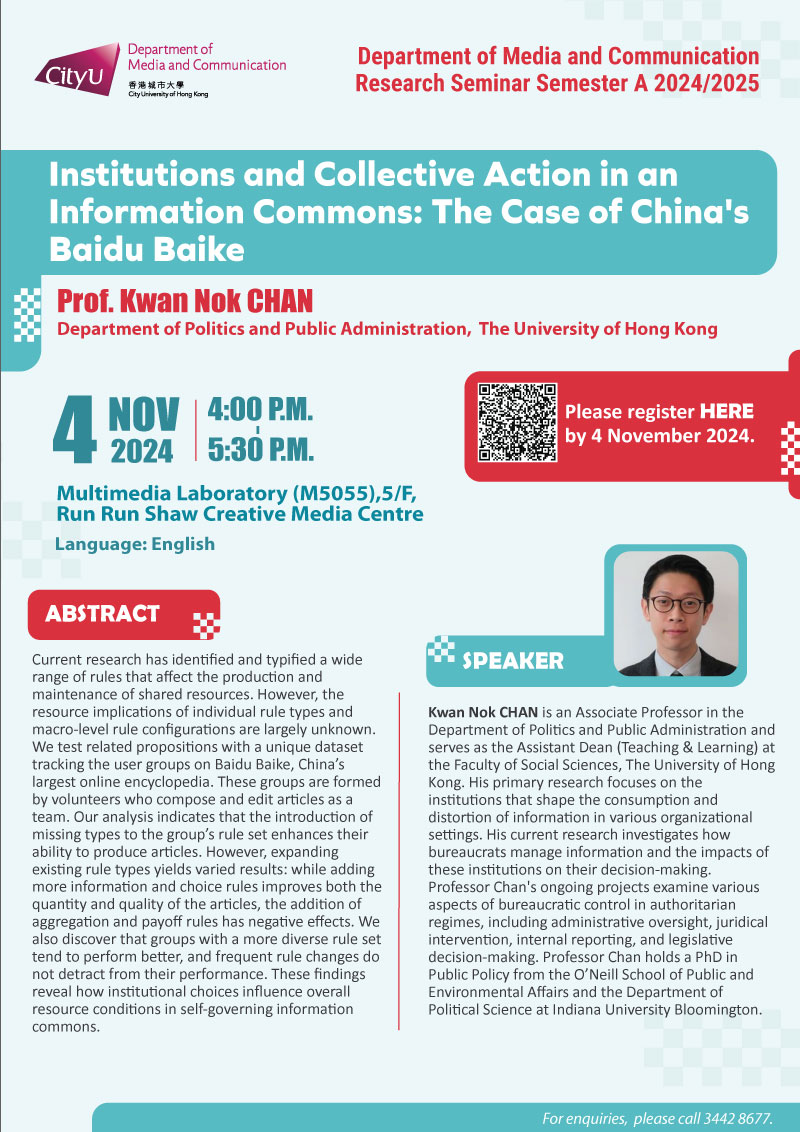 COM Research Seminar: COM Research Seminar: Institutions and Collective Action in an Information Commons: The Case of China's Baidu Baike by Prof Kwan Nok CHAN, Department of Politics and Public Administration, The University of Hong Kong. Date & Time: 4 November 2024, 16:00 - 17:30. Venue: Multimedia Laboratory (M5055),5/F, Run Run Shaw Creative Media Centre, please click https://www.cityu.edu.hk/com/Public/AppForms/StI_AppForm.aspx?id=1148 to register for the seminar by 4 november 2024. Language: English. Abstract Current research has identified and typified a wide range of rules that affect the production and maintenance of shared resources. However, the resource implications of individual rule types and macro-level rule configurations are largely unknown. We test related propositions with a unique dataset tracking the user groups on Baidu Baike, China’s largest online encyclopedia. These groups are formed by volunteers who compose and edit articles as a team. Our analysis indicates that the introduction of missing types to the group’s rule set enhances their ability to produce articles. However, expanding existing rule types yields varied results: while adding more information and choice rules improves both the quantity and quality of the articles, the addition of aggregation and payoff rules has negative effects. We also discover that groups with a more diverse rule set tend to perform better, and frequent rule changes do not detract from their performance. These findings reveal how institutional choices influence overall resource conditions in self-governing information commons.. About the speaker: Professor Kwan Nok Chan is an Associate Professor in the Department of Politics and Public Administration and serves as the Assistant Dean (Teaching & Learning) at the Faculty of Social Sciences, The University of Hong Kong. His primary research focuses on the institutions that shape the consumption and distortion of information in various organizational settings. His current research investigates how bureaucrats manage information and the impacts of these institutions on their decision-making. Professor Chan's ongoing projects examine various aspects of bureaucratic control in authoritarian regimes, including administrative oversight, juridical intervention, internal reporting, and legislative decision-making. Professor Chan holds a PhD in Public Policy from the O’Neill School of Public and Environmental Affairs and the Department of Political Science at Indiana University Bloomington. For enquiries, please call 34428677.