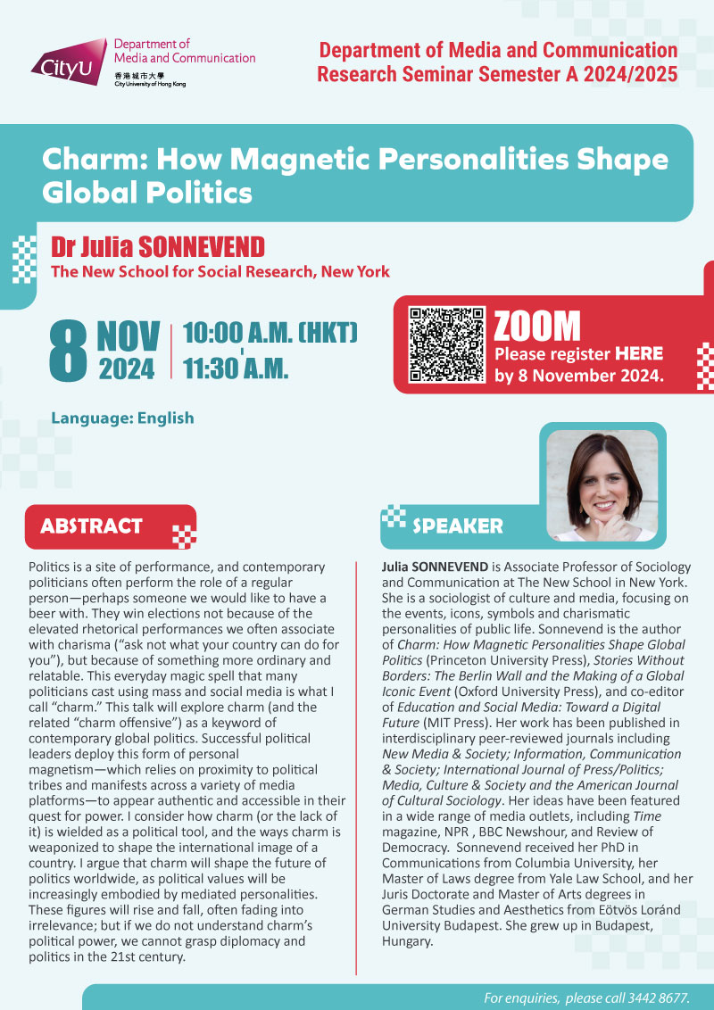 COM Research Seminar: COM Research Seminar: Charm: How Magnetic Personalities Shape Global Politics by Dr Julia SONNEVEND, The New School for Social Research, New York. Date & Time: 8 November 2024, 10:00 am- 11:30 am (HKT). Venue: ZOOM, please click https://cityu.zoom.us/meeting/register/tZIsf-qqqDMiH9AanKijR7yY7_TbXHslUWty#/registration to register for the seminar by 8 November 2024. Language: English. Abstract Politics is a site of performance, and contemporary politicians often perform the role of a regular person—perhaps someone we would like to have a beer with. They win elections not because of the elevated rhetorical performances we often associate with charisma (“ask not what your country can do for you”), but because of something more ordinary and relatable. This everyday magic spell that many politicians cast using mass and social media is what I call “charm.” This talk will explore charm (and the related “charm offensive”) as a keyword of contemporary global politics. Successful political leaders deploy this form of personal magnetism—which relies on proximity to political tribes and manifests across a variety of media platforms—to appear authentic and accessible in their quest for power. I consider how charm (or the lack of it) is wielded as a political tool, and the ways charm is weaponized to shape the international image of a country. I argue that charm will shape the future of politics worldwide, as political values will be increasingly embodied by mediated personalities. These figures will rise and fall, often fading into irrelevance; but if we do not understand charm’s political power, we cannot grasp diplomacy and politics in the 21st century.. About the speaker: Julia Sonnevend is Associate Professor of Sociology and Communication at The New School in New York. She is a sociologist of culture and media, focusing on the events, icons, symbols and charismatic personalities of public life. Sonnevend is the author of Charm: How Magnetic Personalities Shape Global Politics (Princeton University Press), Stories Without Borders: The Berlin Wall and the Making of a Global Iconic Event (Oxford University Press), and co-editor of Education and Social Media: Toward a Digital Future (MIT Press). Her work has been published in interdisciplinary peer-reviewed journals including New Media & Society; Information, Communication & Society; International Journal of Press/Politics; Media, Culture & Society and the American Journal of Cultural Sociology. Her ideas have been featured in a wide range of media outlets, including Time magazine, NPR , BBC Newshour, and Review of Democracy. Sonnevend received her PhD in Communications from Columbia University, her Master of Laws degree from Yale Law School, and her Juris Doctorate and Master of Arts degrees in German Studies and Aesthetics from Eötvös Loránd University Budapest. She grew up in Budapest, Hungary.For enquiries, please call 34428677.