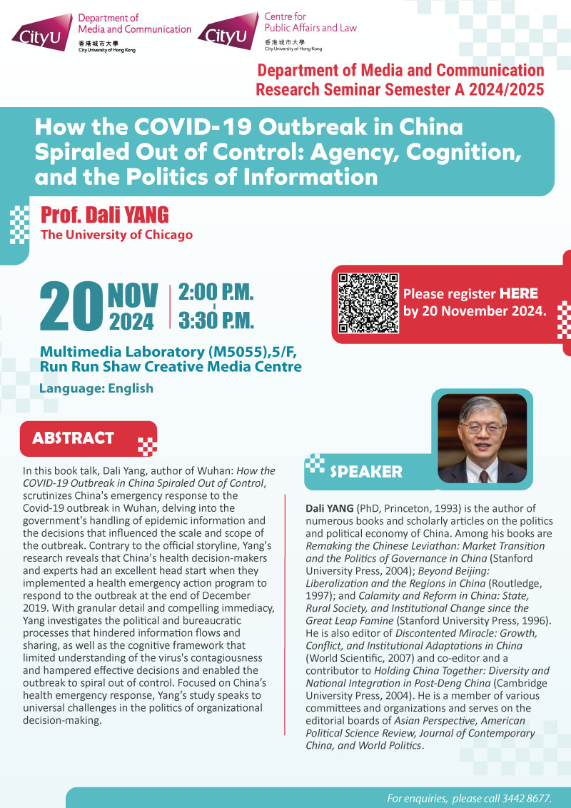 COM Research Seminar: COM Research Seminar: How the COVID-19 Outbreak in China Spiraled Out of Control: Agency, Cognition, and the Politics of Information by Prof Dali YANG, The University of Chicago. Date & Time: 20 November 2024, 14:00 - 15:30. Venue: Multimedia Laboratory (M5055),5/F, Run Run Shaw Creative Media Centre, please click https://www.cityu.edu.hk/com/Public/AppForms/StI_AppForm.aspx?id=1153 to register for the seminar by 20 Nov 2024. Language: English. Abstract In this book talk, Dali Yang, author of Wuhan: How the COVID-19 Outbreak in China Spiraled Out of Control, scrutinizes China's emergency response to the Covid-19 outbreak in Wuhan, delving into the government's handling of epidemic information and the decisions that influenced the scale and scope of the outbreak. Contrary to the official storyline, Yang's research reveals that China's health decision-makers and experts had an excellent head start when they implemented a health emergency action program to respond to the outbreak at the end of December 2019. With granular detail and compelling immediacy, Yang investigates the political and bureaucratic processes that hindered information flows and sharing, as well as the cognitive framework that limited understanding of the virus's contagiousness and hampered effective decisions and enabled the outbreak to spiral out of control. Focused on China’s health emergency response, Yang’s study speaks to universal challenges in the politics of organizational decision-making. About the speaker: Professor Dali Yang (PhD, Princeton, 1993) is the author of numerous books and scholarly articles on the politics and political economy of China. Among his books are Remaking the Chinese Leviathan: Market Transition and the Politics of Governance in China (Stanford University Press, 2004); Beyond Beijing: Liberalization and the Regions in China (Routledge, 1997); and Calamity and Reform in China: State, Rural Society, and Institutional Change since the Great Leap Famine (Stanford University Press, 1996). He is also editor of Discontented Miracle: Growth, Conflict, and Institutional Adaptations in China (World Scientific, 2007) and co-editor and a contributor to Holding China Together: Diversity and National Integration in Post-Deng China (Cambridge University Press, 2004). He is a member of various committees and organizations and serves on the editorial boards of Asian Perspective, American Political Science Review, Journal of Contemporary China, and World Politics. For enquiries, please call 34428677.