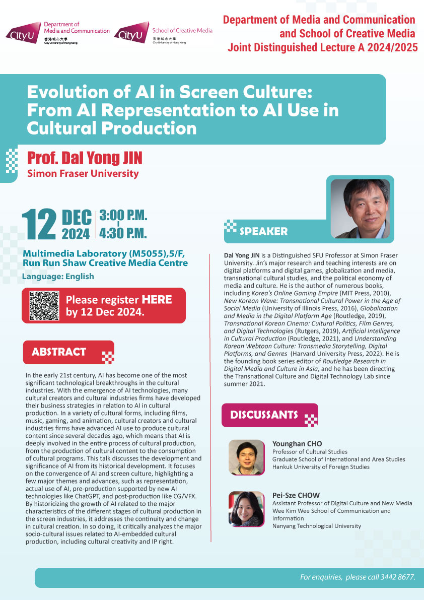 COM Research Seminar: COM and SCM joint Distinguished Lecture: Evolution of AI in Screen Culture: From AI Representation to AI Use in Cultural Production by Prof. Dal Yong JIN, Simon Fraser University. Date & Time: 12 December 2024, 15:00 - 16:30. Venue: Multimedia Laboratory (M5055),5/F, Run Run Shaw Creative Media Centre, please click https://www.cityu.edu.hk/com/Public/AppForms/StI_AppForm.aspx?id=1136 to register for the seminar by 12 Dec 2024. Language: English. Abstract In the early 21st century, AI has become one of the most significant technological breakthroughs in the cultural industries. With the emergence of AI technologies, many cultural creators and cultural industries firms have developed their business strategies in relation to AI in cultural production. In a variety of cultural forms, including films, music, gaming, and animation, cultural creators and cultural industries firms have advanced AI use to produce cultural content since several decades ago, which means that AI is deeply involved in the entire process of cultural production, from the production of cultural content to the consumption of cultural programs. This talk discusses the development and significance of AI from its historical development. It focuses on the convergence of AI and screen culture, highlighting a few major themes and advances, such as representation, actual use of AI, pre-production supported by new AI technologies like ChatGPT, and post-production like CG/VFX. By historicizing the growth of AI related to the major characteristics of the different stages of cultural production in the screen industries, it addresses the continuity and change in cultural creation. In so doing, it critically analyzes the major socio-cultural issues related to AI-embedded cultural production, including cultural creativity and IP right. About the speaker: Dal Yong JIN is a Distinguished SFU Professor at Simon Fraser University. Jin’s major research and teaching interests are on digital platforms and digital games, globalization and media, transnational cultural studies, and the political economy of media and culture. He is the author of numerous books, including Korea’s Online Gaming Empire (MIT Press, 2010), New Korean Wave: Transnational Cultural Power in the Age of Social Media (University of Illinois Press, 2016), Globalization and Media in the Digital Platform Age (Routledge, 2019), Transnational Korean Cinema: Cultural Politics, Film Genres, and Digital Technologies (Rutgers, 2019), Artificial Intelligence in Cultural Production (Routledge, 2021), and Understanding Korean Webtoon Culture: Transmedia Storytelling, Digital Platforms, and Genres (Harvard University Press, 2022). He is the founding book series editor of Routledge Research in Digital Media and Culture in Asia, and he has been directing the Transnational Culture and Digital Technology Lab since summer 2021. DISCUSSANTS: Younghan Cho, Professor of Cultural Studies, Graduate School of International and Area Studies, Hankuk University of. Pei-Sze Chow, Assistant Professor of Digital Culture and New Media, Wee Kim Wee School of Communication and Information, Nanyang Technological University Foreign Studies . For enquiries, please call 34428677.