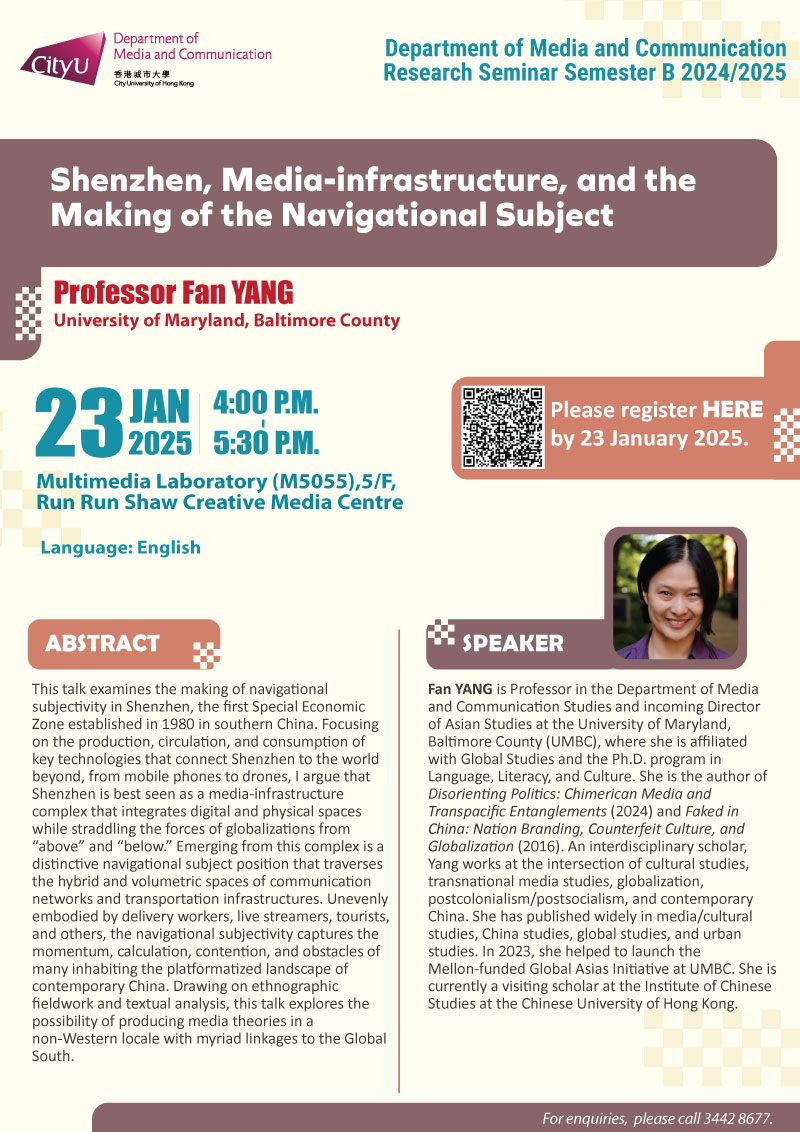 COM Research Seminar: COM Research Seminar: Shenzhen, Media-infrastructure, and the Making of the Navigational Subject by Prof Fan YANG, University of Maryland, Baltimore County. Date & Time: 23 January 2025, 16:00 - 17:30. Venue: Multimedia Laboratory (M5055),5/F, Run Run Shaw Creative Media Centre, please click https://www.cityu.edu.hk/com/Public/AppForms/StI_AppForm.aspx?id=1184 to register for the seminar by 23 January 2025. Language: English. Abstract This talk examines the making of navigational subjectivity in Shenzhen, the first Special Economic Zone established in 1980 in southern China. Focusing on the production, circulation, and consumption of key technologies that connect Shenzhen to the world beyond, from mobile phones to drones, I argue that Shenzhen is best seen as a media-infrastructure complex that integrates digital and physical spaces while straddling the forces of globalizations from “above” and “below.” Emerging from this complex is a distinctive navigational subject position that traverses the hybrid and volumetric spaces of communication networks and transportation infrastructures. Unevenly embodied by delivery workers, live streamers, tourists, and others, the navigational subjectivity captures the momentum, calculation, contention, and obstacles of many inhabiting the platformatized landscape of contemporary China. Drawing on ethnographic fieldwork and textual analysis, this talk explores the possibility of producing media theories in a non-Western locale with myriad linkages to the Global South. About the speaker: Dr. Fan Yang is Professor in the Department of Media and Communication Studies and incoming Director of Asian Studies at the University of Maryland, Baltimore County (UMBC), where she is affiliated with Global Studies and the Ph.D. program in Language, Literacy, and Culture. She is the author of Disorienting Politics: Chimerican Media and Transpacific Entanglements (2024) and Faked in China: Nation Branding, Counterfeit Culture, and Globalization (2016). An interdisciplinary scholar, Yang works at the intersection of cultural studies, transnational media studies, globalization, postcolonialism/postsocialism, and contemporary China. She has published widely in media/cultural studies, China studies, global studies, and urban studies. In 2023, she helped to launch the Mellon-funded Global Asias Initiative at UMBC. She is currently a visiting scholar at the Institute of Chinese Studies at the Chinese University of Hong Kong. For enquiries, please call 34428677.