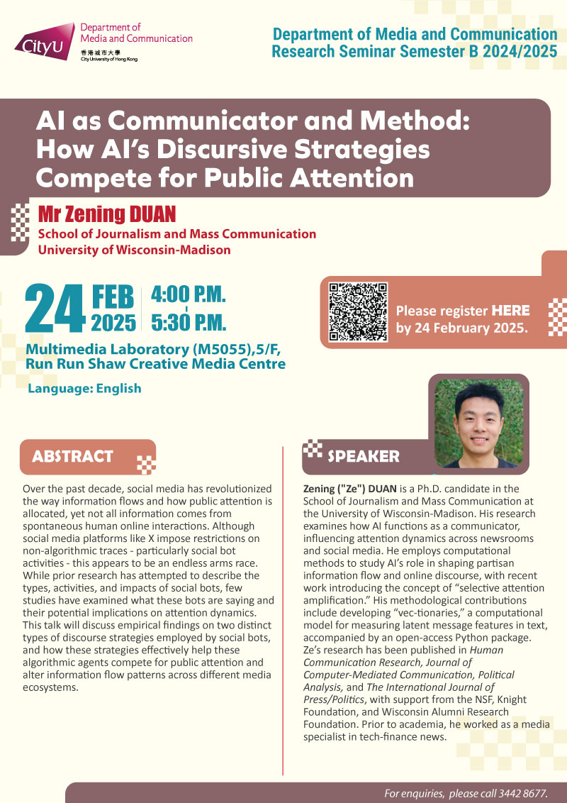  COM Research Seminar: COM Research Seminar: AI as Communicator and Method: How AI’s Discursive Strategies Compete for Public Attention by Mr Zening DUAN, School of Journalism and Mass Communication, University of Wisconsin-Madis. Date & Time: 24 February 2025, 16:00 - 17:30. Venue: Multimedia Laboratory (M5055),5/F, Run Run Shaw Creative Media Centre, please click https://www.cityu.edu.hk/com/Public/AppForms/StI_AppForm.aspx?id=1198 to register for the seminar by 24 Feb 2025. Language: English. Abstract Over the past decade, social media has revolutionized the way information flows and how public attention is allocated, yet not all information comes from spontaneous human online interactions. Although social media platforms like X impose restrictions on non-algorithmic traces - particularly social bot activities - this appears to be an endless arms race. While prior research has attempted to describe the types, activities, and impacts of social bots, few studies have examined what these bots are saying and their potential implications on attention dynamics. This talk will discuss empirical findings on two distinct types of discourse strategies employed by social bots, and how these strategies effectively help these algorithmic agents compete for public attention and alter information flow patterns across different media ecosystems. About the speaker: Zening ("Ze") Duan is a Ph.D. candidate in the School of Journalism and Mass Communication at the University of Wisconsin-Madison. His research examines how AI functions as a communicator, influencing attention dynamics across newsrooms and social media. He employs computational methods to study AI’s role in shaping partisan information flow and online discourse, with recent work introducing the concept of “selective attention amplification.” His methodological contributions include developing “vec-tionaries,” a computational model for measuring latent message features in text, accompanied by an open-access Python package. Ze’s research has been published in Human Communication Research, Journal of Computer-Mediated Communication, Political Analysis, and The International Journal of Press/Politics, with support from the NSF, Knight Foundation, and Wisconsin Alumni Research Foundation. Prior to academia, he worked as a media specialist in tech-finance news.. For enquiries, please call 34428677.