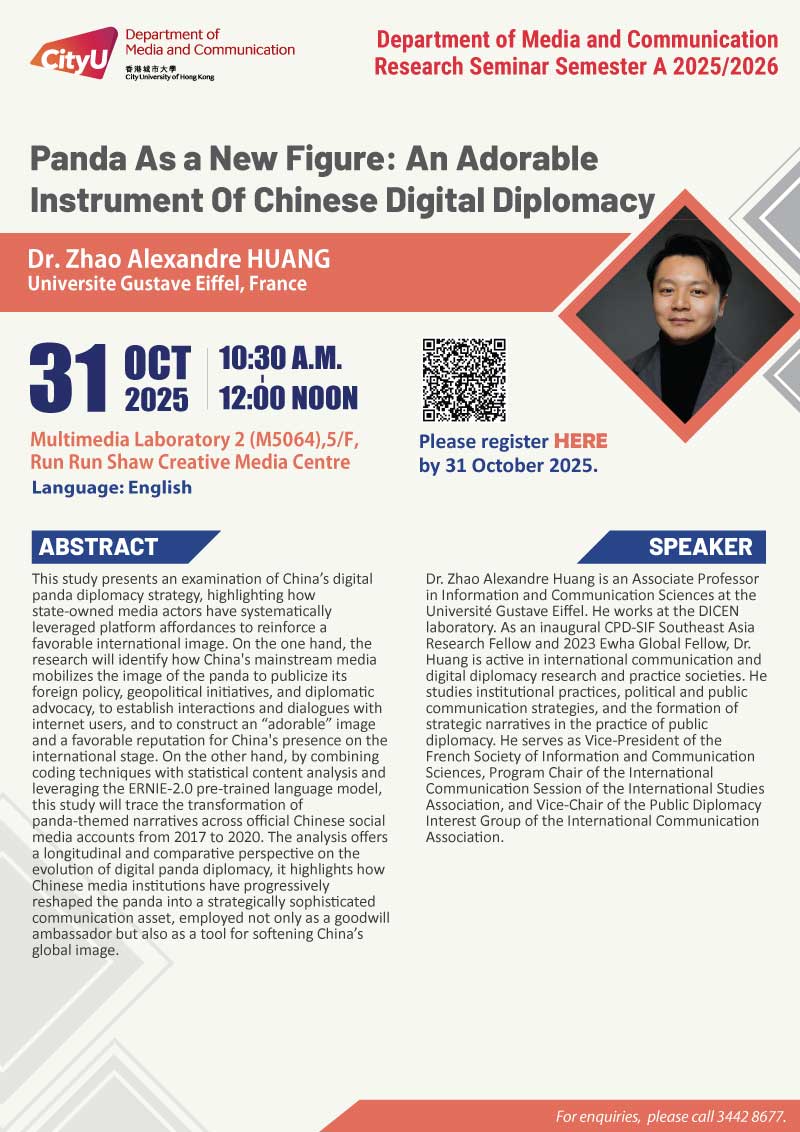 COM Research Seminar: CityUHK Research Seminar: Panda As a New Figure: An Adorable Instrument Of Chinese Digital Diplomacy by Dr. Zhao Alexandre HUANG, Universite Gustave Eiffel, France. Date & Time: 31 October 2025, 10:30 - 12:00. Venue: Multimedia Laboratory (M5064),5/F, Run Run Shaw Creative Media Centre, please click https://www.cityu.edu.hk/com/Public/AppForms/StI_AppForm.aspx?id=1289 to register for the seminar by 31 Oct 2025. Language: English. Abstract This study presents an examination of China’s digital panda diplomacy strategy, highlighting how state-owned media actors have systematically leveraged platform affordances to reinforce a favorable international image. On the one hand, the research will identify how China's mainstream media mobilizes the image of the panda to publicize its foreign policy, geopolitical initiatives, and diplomatic advocacy, to establish interactions and dialogues with internet users, and to construct an “adorable” image and a favorable reputation for China's presence on the international stage. On the other hand, by combining coding techniques with statistical content analysis and leveraging the ERNIE-2.0 pre-trained language model, this study will trace the transformation of panda-themed narratives across official Chinese social media accounts from 2017 to 2020. The analysis offers a longitudinal and comparative perspective on the evolution of digital panda diplomacy, it highlights how Chinese media institutions have progressively reshaped the panda into a strategically sophisticated communication asset, employed not only as a goodwill ambassador but also as a tool for softening China’s global image. About the speaker: Dr. Zhao Alexandre Huang is an Associate Professor in Information and Communication Sciences at the Université Gustave Eiffel. He works at the DICEN laboratory. As an inaugural CPD-SIF Southeast Asia Research Fellow and 2023 Ewha Global Fellow, Dr. Huang is active in international communication and digital diplomacy research and practice societies. He studies institutional practices, political and public communication strategies, and the formation of strategic narratives in the practice of public diplomacy. He serves as Vice-President of the French Society of Information and Communication Sciences, Program Chair of the International Communication Session of the International Studies Association, and Vice-Chair of the Public Diplomacy Interest Group of the International Communication Association. For enquiries, please call 34428677.