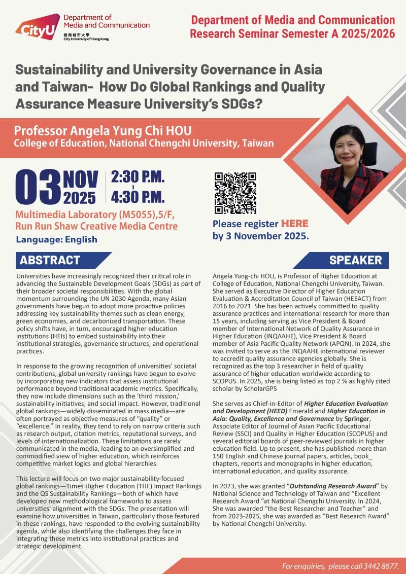 COM Research Seminar: COM Research Semianr: Sustainability and University Governance in Asia and Taiwan - How Do Global Rankings and Quality Assurance Measure University’s SDGs? by Prof Angela Yung Chi HOU, College of Education, National Chengchi University, Taiwan. Date & Time: 3 November 2025, 14:30 - 16:30. Venue: Multimedia Laboratory (M5055),5/F, Run Run Shaw Creative Media Centre, please click https://www.cityu.edu.hk/com/Public/AppForms/StI_AppForm.aspx?id=1281 to register for the seminar by 3 Nov 2025. Language: English. Abstract Universities have increasingly recognized their critical role in advancing the Sustainable Development Goals (SDGs) as part of their broader societal responsibilities. With the global momentum surrounding the UN 2030 Agenda, many Asian governments have begun to adopt more proactive policies addressing key sustainability themes such as clean energy, green economies, and decarbonized transportation. These policy shifts have, in turn, encouraged higher education institutions (HEIs) to embed sustainability into their institutional strategies, governance structures, and operational practices. In response to the growing recognition of universities' societal contributions, global university rankings have begun to evolve by incorporating new indicators that assess institutional performance beyond traditional academic metrics. Specifically, they now include dimensions such as the ‘third mission,’ sustainability initiatives, and social impact. However, traditional global rankings—widely disseminated in mass media—are often portrayed as objective measures of “quality” or “excellence.” In reality, they tend to rely on narrow criteria such as research output, citation metrics, reputational surveys, and levels of internationalization. These limitations are rarely communicated in the media, leading to an oversimplified and commodified view of higher education, which reinforces competitive market logics and global hierarchies.This lecture will focus on two major sustainability-focused global rankings—Times Higher Education (THE) Impact Rankings and the QS Sustainability Rankings—both of which have developed new methodological frameworks to assess universities' alignment with the SDGs. The presentation will examine how universities in Taiwan, particularly those featured in these rankings, have responded to the evolving sustainability agenda, while also identifying the challenges they face in integrating these metrics into institutional practices and strategic development. About the speaker: Angela Yung-chi Hou, is Professor of Higher Education at College of Education, National Chengchi University. She served as Executive Director of Higher Education Evaluation & Accreditation Council of Taiwan (HEEACT) from 2016 to 2021. She has been actively committed to quality assurance practices and international research for more than 15 years, including serving as Vice President & Board member of International Network of Quality Assurance in Higher Education (INQAAHE), Vice President & Board member of Asia Pacific Quality Network (APQN). In 2024, she was invited to serve as the INQAAHE international reviewer to accredit quality assurance agencies globally. She is recognized as the top 3 researcher in field of quality assurance of higher education worldwide according to SCOPUS. In 2025, she is being listed as top 2 % as highly cited scholar by ScholarGPS. She serves as Chief-in-Editor of Higher Education Evaluation and Development (HEED) Emerald and Higher Education in Asia: Quality, Excellence and Governance by Springer, Associate Editor of Journal of Asian Pacific Educational Review (SSCI) and Quality in Higher Education (SCOPUS) and several editorial boards of peer-reviewed journals in higher education field. Up to present, she has published more than 150 English and Chinese journal papers, articles, book chapters, reports and monographs in higher education, international education, and quality assurance. In 2023, she was granted “Outstanding Research Award” by National Science and Technology of Taiwan and “Excellent Research Award “at National Chengchi University. In 2024, She was awarded “the Best Researcher and Teacher” and from 2023-2025, she was awarded as “Best Research Award” by National Chengchi University. For enquiries, please call 34428677.