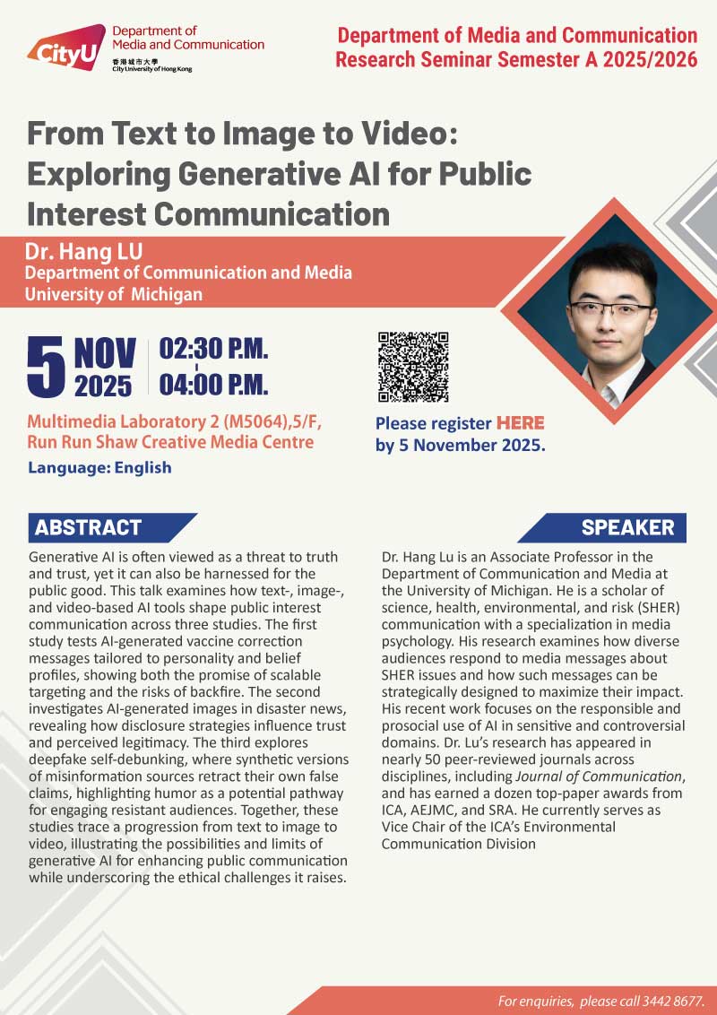 COM Research Seminar: COM Research Seminar: From Text to Image to Video: Exploring Generative AI for Public Interest Communication by Dr Hang LU, University of Michigan. Date & Time: 5 November 2025, 14:30 - 16:00. Venue: Multimedia Laboratory 2 (M5064),5/F, Run Run Shaw Creative Media Centre, please click https://www.cityu.edu.hk/com/Public/AppForms/StI_AppForm.aspx?id=1306 to register for the seminar by 5 November 2025. Language: English. Abstract Generative AI is often viewed as a threat to truth and trust, yet it can also be harnessed for the public good. This talk examines how text-, image-, and video-based AI tools shape public interest communication across three studies. The first study tests AI-generated vaccine correction messages tailored to personality and belief profiles, showing both the promise of scalable targeting and the risks of backfire. The second investigates AI-generated images in disaster news, revealing how disclosure strategies influence trust and perceived legitimacy. The third explores deepfake self-debunking, where synthetic versions of misinformation sources retract their own false claims, highlighting humor as a potential pathway for engaging resistant audiences. Together, these studies trace a progression from text to image to video, illustrating the possibilities and limits of generative AI for enhancing public communication while underscoring the ethical challenges it raises.. About the speaker: Dr. Hang Lu is an associate professor in the Department of Communication and Media at the University of Michigan. He is a scholar of science, health, environmental, and risk (SHER) communication with a specialization in media psychology. His research examines how diverse audiences respond to media messages about SHER issues and how such messages can be strategically designed to maximize their impact. His recent work focuses on the responsible and prosocial use of AI in sensitive and controversial domains. Dr. Lu’s research has appeared in nearly 50 peer-reviewed journals across disciplines, including Journal of Communication, and has earned a dozen top-paper awards from ICA, AEJMC, and SRA. He currently serves as Vice Chair of the ICA’s Environmental Communication Division. For enquiries, please call 34428677.