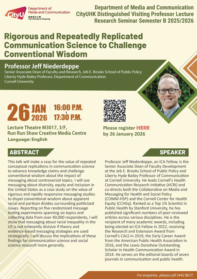 COM Research Seminar: CityUHK Distinguished Visiting Professor Lecture: Rigorous and Repeatedly Replicated Communication Science to Challenge Conventional Wisdom by Professor Jeff Niederdeppe, Cornell University. Date & Time: 26 January 2026, 16:00 - 17:30. Venue: LT Lecture Theater M3017, 3/F, Run Run Shaw Creative Media Centre, please click https://www.cityu.edu.hk/com/Public/AppForms/StI_AppForm.aspx?id=1345 to register for the seminar by 26 January 2026. Language: English. Abstract This talk will make a case for the value of repeated conceptual replications in communication science to advance knowledge claims and challenge conventional wisdom about the impact of messaging about controversial topics. I will use messaging about diversity, equity and inclusion in the United States as a case study on the value of rigorous and rapidly responsive messaging studies to dispel conventional wisdom about apparent racial and partisan divides surrounding politicized issues. Reporting on five randomized message testing experiments spanning six topics and collecting data from over 40,000 respondents, I will show that messaging about racial inequality in the US is not inherently divisive if theory and evidence-based messaging strategies are used strategically. I will discuss the implications of these findings for communication science and social science research more generally. About the speaker: Professor Jeff Niederdeppe, an ICA Fellow, is the Senior Associate Dean of Faculty Development at the Jeb E. Brooks School of Public Policy and Liberty Hyde Bailey Professor of Communica􀆟on at Cornell University. He leads Cornell's Health Communica􀆟on Research Ini􀆟a􀆟ve (HCRI) and co-directs both the Collabora􀆟ve on Media and Messaging for Health and Social Policy (COMM-HSP) and the Cornell Center for Health Equity (CCHEq). Ranked as a Top 1% Scien􀆟st in Public Health by Stanford University, he has published significant numbers of peer-reviewed ar􀆟cles across various disciplines. He is the recipient of many academic awards, including being elected an ICA Fellow in 2022, receiving the Research and Extension Award from Cornell’s CALS in 2019, the Early Career Award from the American Public Health Associa􀆟on in 2016, and the Lewis Donohew Outstanding Scholar in Health Communica􀆟on Award in 2014. He serves on the editorial boards of seven journals in communication and public health.. For enquiries, please call 34428677.