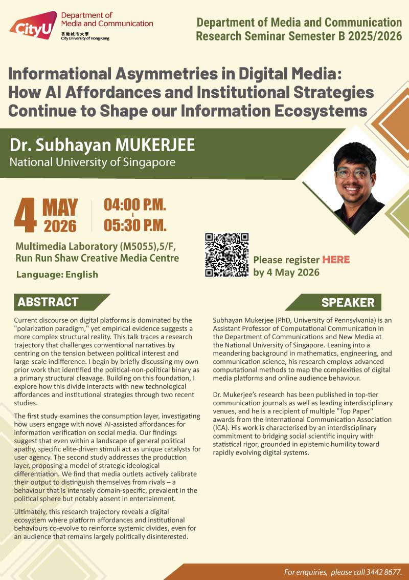 Media: How AI Affordances and Institutional Strategies Continue to Shape our Information Ecosystems by Dr. Subhayan Mukerjee, National University of Singapore. Date & Time: 4 May 2026, 16:00 - 17:30. Venue: Multimedia Laboratory (M5055),5/F, Run Run Shaw Creative Media Centre, please click https://www.cityu.edu.hk/com/Public/AppForms/StI_AppForm.aspx?id=1411 to register for the seminar by 4 May 2026. Language: English. Abstract Current discourse on digital platforms is dominated by the "polarization paradigm," yet empirical evidence suggests a more complex structural reality. This talk traces a research trajectory that challenges conventional narratives by centring on the tension between political interest and large-scale indifference. I begin by briefly discussing my own prior work that identified the political-non-political binary as a primary structural cleavage. Building on this foundation, I explore how this divide interacts with new technological affordances and institutional strategies through two recent studies.The first study examines the consumption layer, investigating how users engage with novel AI-assisted affordances for information verification on social media. Our findings suggest that even within a landscape of general political apathy, specific elite-driven stimuli act as unique catalysts for user agency. The second study addresses the production layer, proposing a model of strategic ideological differentiation. We find that media outlets actively calibrate their output to distinguish themselves from rivals – a behaviour that is intensely domain-specific, prevalent in the political sphere but notably absent in entertainment. Ultimately, this research trajectory reveals a digital ecosystem where platform affordances and institutional behaviours co-evolve to reinforce systemic divides, even for an audience that remains largely politically disinterested. About the speaker: Subhayan Mukerjee (PhD, University of Pennsylvania) is an Assistant Professor of Computational Communication in the Department of Communications and New Media at the National University of Singapore. Leaning into a meandering background in mathematics, engineering, and communication science, his research employs advanced computational methods to map the complexities of digital media platforms and online audience behaviour.Dr. Mukerjee’s research has been published in top-tier communication journals as well as leading interdisciplinary venues, and he is a recipient of multiple "Top Paper" awards from the International Communication Association (ICA). His work is characterised by an interdisciplinary commitment to bridging social scientific inquiry with statistical rigor, grounded in epistemic humility toward rapidly evolving digital systems. For enquiries, please call 34428677.