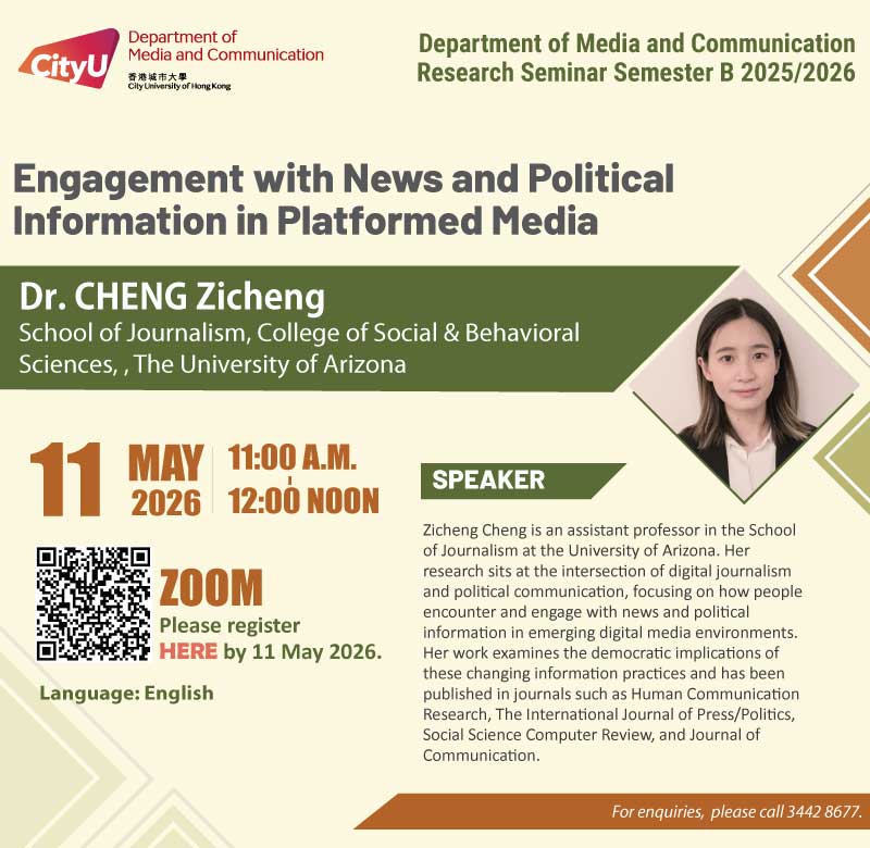  COM Research Seminar: COM Research Seminar (ZOOM): Engagement with News and Political Information in Platformed Media by Dr CHENG Zicheng School of Journalism, College of Social & Behavioral Sciences, The University of Arizona. Date & Time: 11 May 2026, 11:00 - 12:00. Venue: ZOOM, please click https://cityu.zoom.us/meeting/register/c4_uyOs_SNSrOaLUHA8Npw#/registration to register for the seminar by 11 May 2026. Language: English . About the speaker: Zicheng Cheng is an assistant professor in the School of Journalism at the University of Arizona. Her research sits at the intersection of digital journalism and political communication, focusing on how people encounter and engage with news and political information in emerging digital media environments. Her work examines the democratic implications of these changing information practices and has been published in journals such as Human Communication Research, The International Journal of Press/Politics, Social Science Computer Review, and Journal of Communication. For enquiries, please call 34428677.