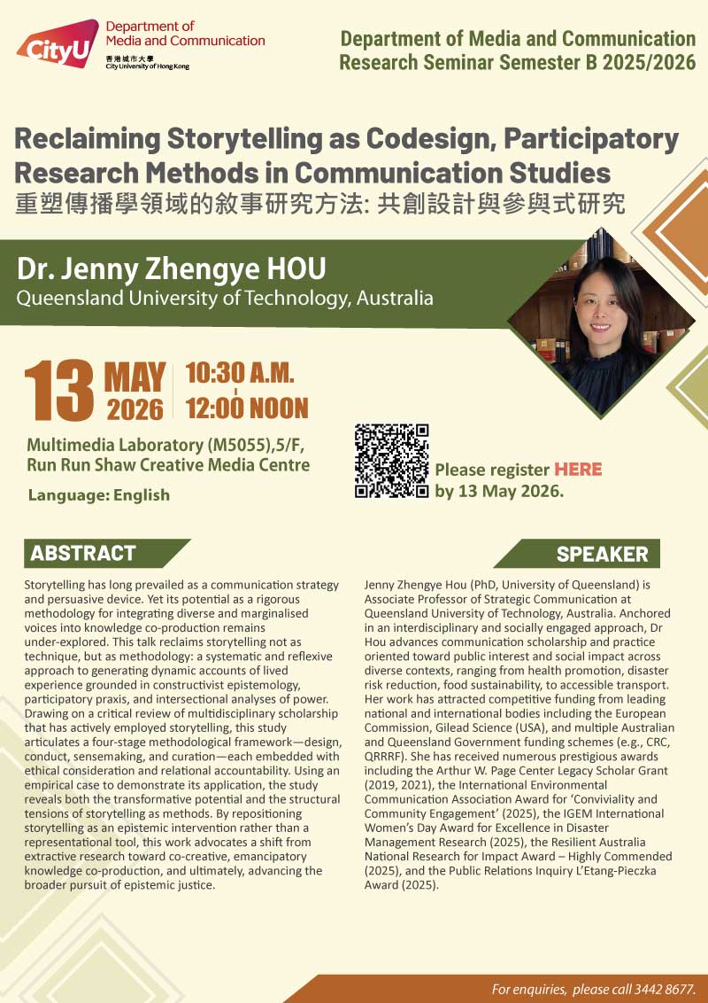 COM Research Seminar: COM Research Seminar: Reclaiming Storytelling as Codesign, Participatory Research Methods in Communication Studies by Dr. Jenny Zhengye HOU, Queensland University of Technology, Australia. Date & Time: 13 May 2026, 10:30 - 12:00. Venue: Multimedia Laboratory (M5055),5/F, Run Run Shaw Creative Media Centre, please click https://www.cityu.edu.hk/com/Public/AppForms/StI_AppForm.aspx?id=1457 to register for the seminar by 13 May 2026. Language: English. Abstract: Storytelling has long prevailed as a communication strategy and persuasive device. Yet its potential as a rigorous methodology for integrating diverse and marginalised voices into knowledge co-production remains under-explored. This talk reclaims storytelling not as technique, but as methodology: a systematic and reflexive approach to generating dynamic accounts of lived experience grounded in constructivist epistemology, participatory praxis, and intersectional analyses of power. Drawing on a critical review of multidisciplinary scholarship that has actively employed storytelling, this study articulates a four-stage methodological framework—design, conduct, sensemaking, and curation—each embedded with ethical consideration and relational accountability. Using an empirical case to demonstrate its application, the study reveals both the transformative potential and the structural tensions of storytelling as methods. By repositioning storytelling as an epistemic intervention rather than a representational tool, this work advocates a shift from extractive research toward co-creative, emancipatory knowledge co-production, and ultimately, advancing the broader pursuit of epistemic justice. About the speaker: Jenny Zhengye Hou (PhD, University of Queensland) is Associate Professor of Strategic Communication at Queensland University of Technology, Australia. Anchored in an interdisciplinary and socially engaged approach, Dr Hou advances communication scholarship and practice oriented toward public interest and social impact across diverse contexts, ranging from health promotion, disaster risk reduction, food sustainability, to accessible transport. Her work has attracted competitive funding from leading national and international bodies including the European Commission, Gilead Science (USA), and multiple Australian and Queensland Government funding schemes (e.g., CRC, QRRRF). She has received numerous prestigious awards including the Arthur W. Page Center Legacy Scholar Grant (2019, 2021), the International Environmental Communication Association Award for ‘Conviviality and Community Engagement’ (2025), the IGEM International Women’s Day Award for Excellence in Disaster Management Research (2025), the Resilient Australia National Research for Impact Award – Highly Commended (2025), and the Public Relations Inquiry L’Etang-Pieczka Award (2025). For enquiries, please call 34428677.