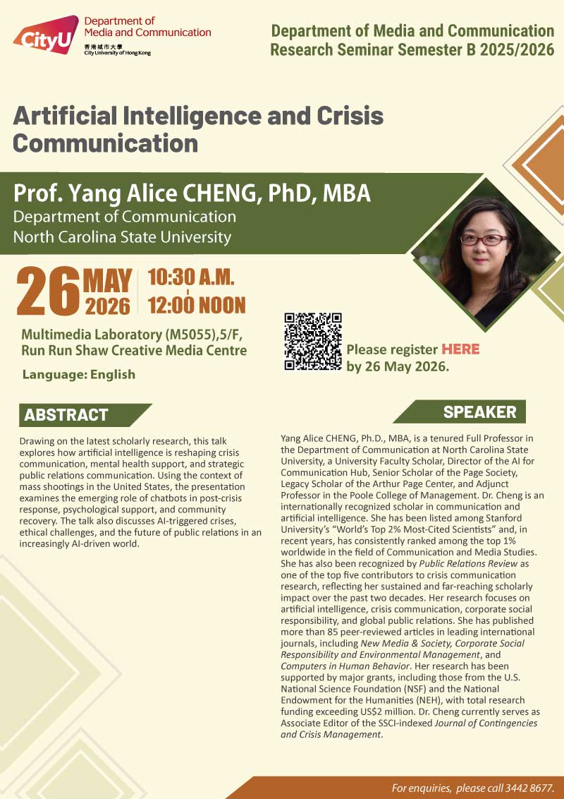 COM Research Seminar: COM Research Seminar: Artificial Intelligence and Crisis Communication by Prof. Yang Alice CHENG, Department of Communication at North Carolina State University. Date & Time: 23 March 2026, 16:00 - 17:30. Venue: Multimedia Laboratory (M5055),5/F, Run Run Shaw Creative Media Centre, please click https://www.cityu.edu.hk/com/Public/AppForms/StI_AppForm.aspx?id=1460 to register for the seminar by 23 March 2026. Language: English. Abstract Drawing on the latest scholarly research, this talk explores how artificial intelligence is reshaping crisis communication, mental health support, and strategic public relations communication. Using the context of mass shootings in the United States, the presentation examines the emerging role of chatbots in post-crisis response, psychological support, and community recovery. The talk also discusses AI-triggered crises, ethical challenges, and the future of public relations in an increasingly AI-driven world. About the speaker: Yang Cheng (Alice Cheng), Ph.D., MBA, is a tenured Full Professor in the Department of Communication at North Carolina State University, a University Faculty Scholar, Director of the AI for Communication Hub, Senior Scholar of the Page Society, Legacy Scholar of the Arthur Page Center, and Adjunct Professor in the Poole College of Management. Dr. Cheng is an internationally recognized scholar in communication and artificial intelligence. She has been listed among Stanford University’s “World’s Top 2% Most-Cited Scientists” and, in recent years, has consistently ranked among the top 1% worldwide in the field of Communication and Media Studies. She has also been recognized by Public Relations Review as one of the top five contributors to crisis communication research, reflecting her sustained and far-reaching scholarly impact over the past two decades. Her research focuses on artificial intelligence, crisis communication, corporate social responsibility, and global public relations. She has published more than 85 peer-reviewed articles in leading international journals, including New Media & Society, Corporate Social Responsibility and Environmental Management, and Computers in Human Behavior. Her research has been supported by major grants, including those from the U.S. National Science Foundation (NSF) and the National Endowment for the Humanities (NEH), with total research funding exceeding US$2 million. Dr. Cheng currently serves as Associate Editor of the SSCI-indexed Journal of Contingencies and Crisis Management. For enquiries, please call 34428677.