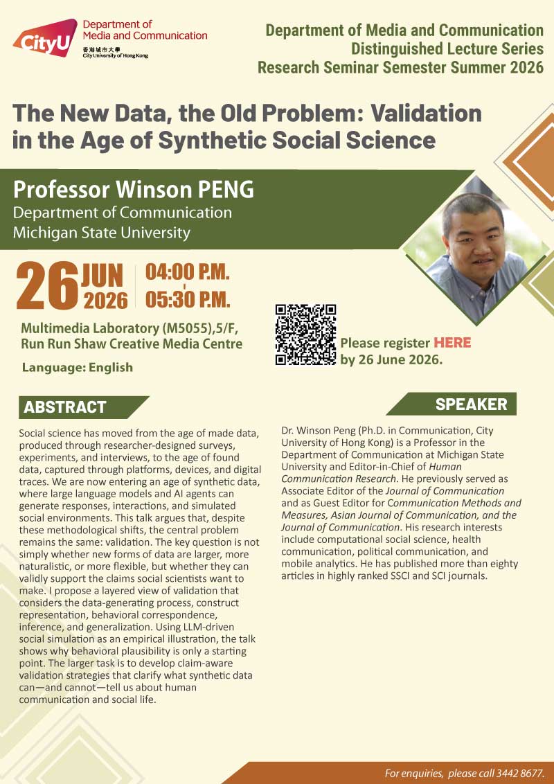 COM Research Seminar: COM Research Seminar: The New Data, the Old Problem: Validation in the Age of Synthetic Social Science by Prof. Winson Peng, Michigan State University. Date & Time: 26 June 2026, 16:00 - 17:30. Venue: Multimedia Laboratory (M5055),5/F, Run Run Shaw Creative Media Centre, please click https://www.cityu.edu.hk/com/Public/AppForms/StI_AppForm.aspx?id=1485 to register for the seminar by 26 June 2026. Language: English. Abstract Social science has moved from the age of made data, produced through researcher-designed surveys, experiments, and interviews, to the age of found data, captured through platforms, devices, and digital traces. We are now entering an age of synthetic data, where large language models and AI agents can generate responses, interactions, and simulated social environments. This talk argues that, despite these methodological shifts, the central problem remains the same: validation. The key question is not simply whether new forms of data are larger, more naturalistic, or more flexible, but whether they can validly support the claims social scientists want to make. I propose a layered view of validation that considers the data-generating process, construct representation, behavioral correspondence, inference, and generalization. Using LLM-driven social simulation as an empirical illustration, the talk shows why behavioral plausibility is only a starting point. The larger task is to develop claim-aware validation strategies that clarify what synthetic data can—and cannot—tell us about human communication and social life. About the speaker: Dr. Winson Peng (Ph.D. in Communication, City University of Hong Kong) is a Professor in the Department of Communication at Michigan State University and Editor-in-Chief of Human Communication Research. He previously served as Associate Editor of the Journal of Communication and as Guest Editor for Communication Methods and Measures, Asian Journal of Communication, and the Journal of Communication. His research interests include computational social science, health communication, political communication, and mobile analytics. He has published more than eighty articles in highly ranked SSCI and SCI journals. For enquiries, please call 34428677.